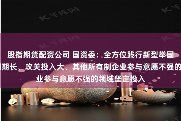 股指期货配资公司 国资委：全方位践行新型举国体制 在研发周期长、攻关投入大、其他所有制企业参与意愿不强的领域坚定投入