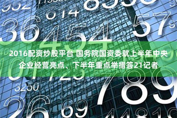 2016配资炒股平台 国务院国资委就上半年中央企业经营亮点、下半年重点举措答21记者