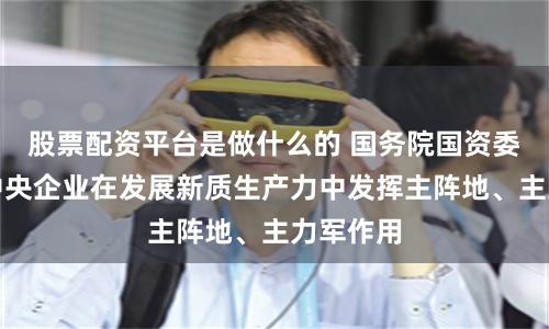 股票配资平台是做什么的 国务院国资委：推动中央企业在发展新质生产力中发挥主阵地、主力军作用
