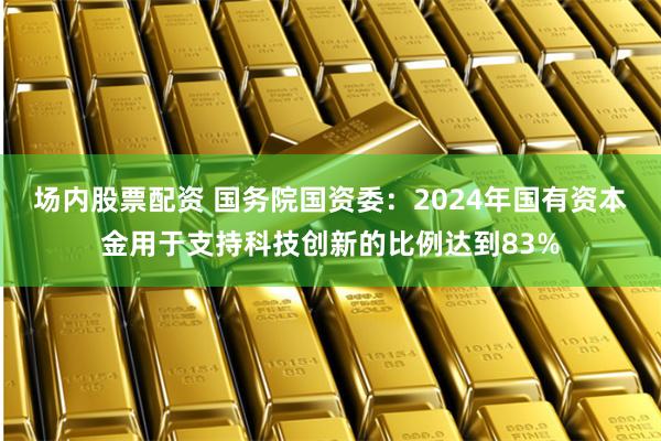 场内股票配资 国务院国资委：2024年国有资本金用于支持科技创新的比例达到83%