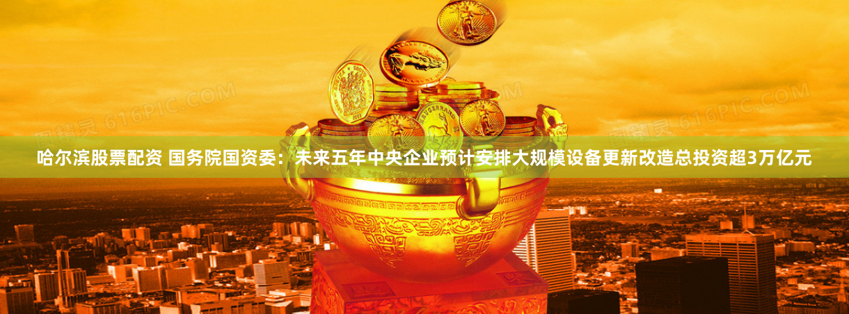 哈尔滨股票配资 国务院国资委：未来五年中央企业预计安排大规模设备更新改造总投资超3万亿元