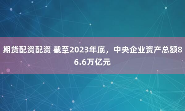 期货配资配资 截至2023年底，中央企业资产总额86.6万亿元