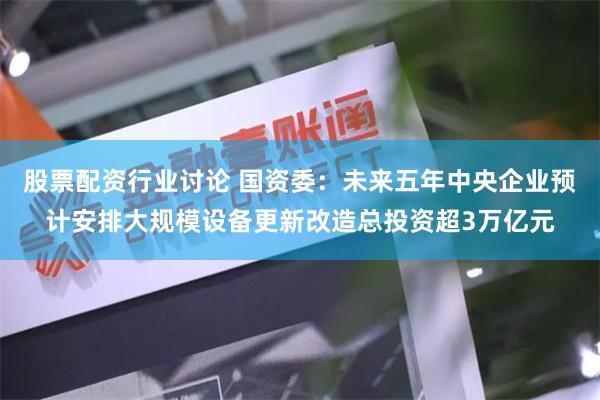 股票配资行业讨论 国资委：未来五年中央企业预计安排大规模设备更新改造总投资超3万亿元