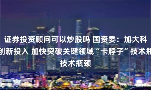 证券投资顾问可以炒股吗 国资委：加大科技创新投入 加快突破关键领域“卡脖子”技术瓶颈
