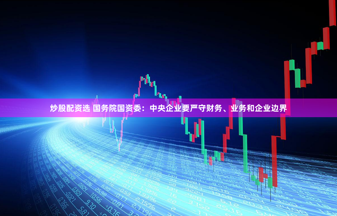 炒股配资选 国务院国资委：中央企业要严守财务、业务和企业边界