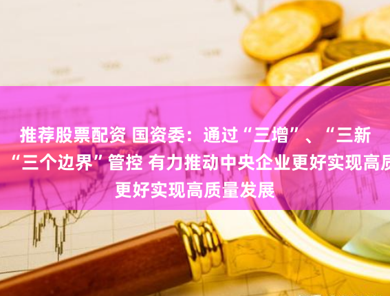 推荐股票配资 国资委：通过“三增”、“三新投入”、“三个边界”管控 有力推动中央企业更好实现高质量发展