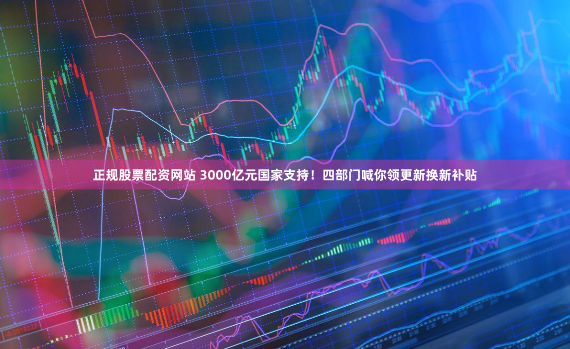正规股票配资网站 3000亿元国家支持！四部门喊你领更新换新补贴