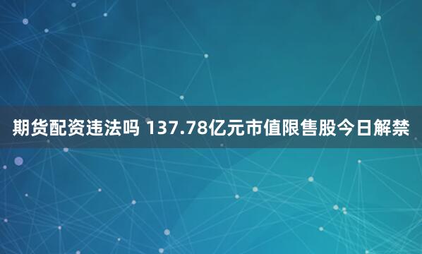 期货配资违法吗 137.78亿元市值限售股今日解禁