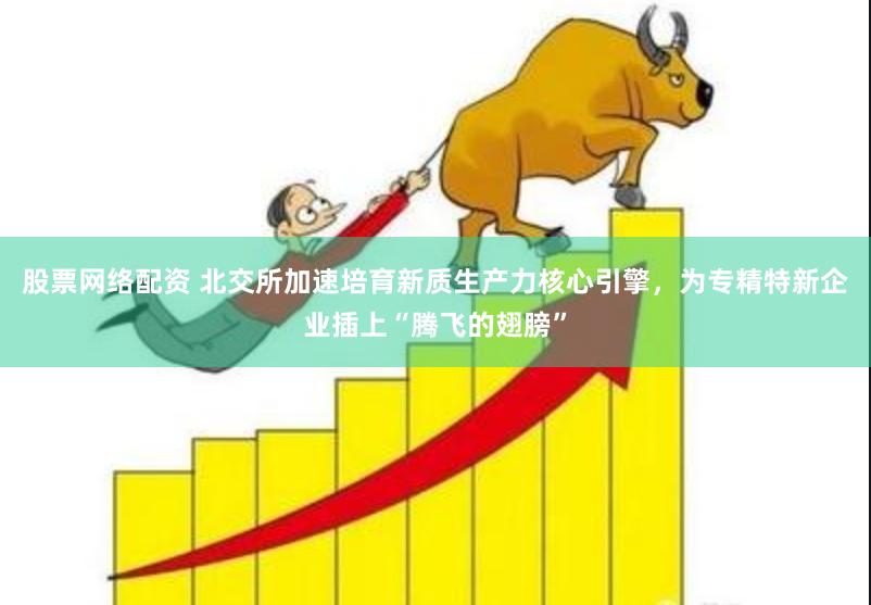 股票网络配资 北交所加速培育新质生产力核心引擎，为专精特新企业插上“腾飞的翅膀”