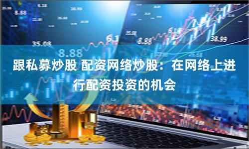 跟私募炒股 配资网络炒股：在网络上进行配资投资的机会