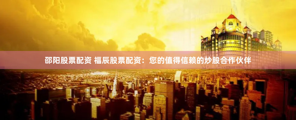 邵阳股票配资 福辰股票配资：您的值得信赖的炒股合作伙伴