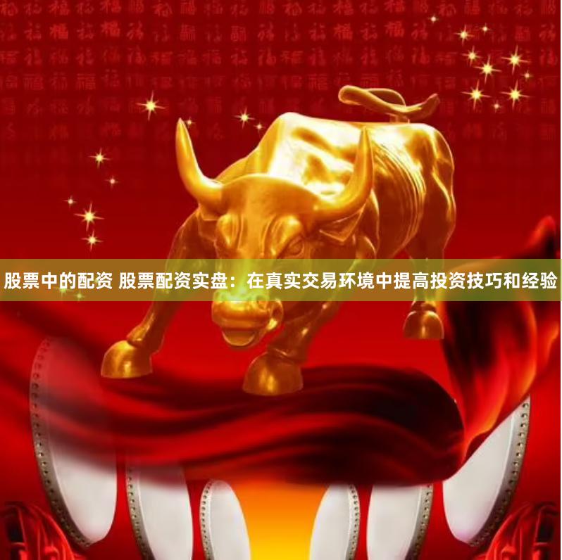 股票中的配资 股票配资实盘：在真实交易环境中提高投资技巧和经验