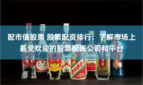 配市值股票 股票配资排行：了解市场上最受欢迎的股票配资公司和平台