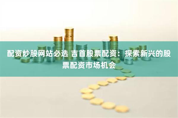 配资炒股网站必选 吉首股票配资：探索新兴的股票配资市场机会
