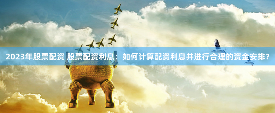 2023年股票配资 股票配资利息：如何计算配资利息并进行合理的资金安排？