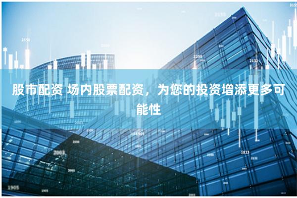 股市配资 场内股票配资，为您的投资增添更多可能性