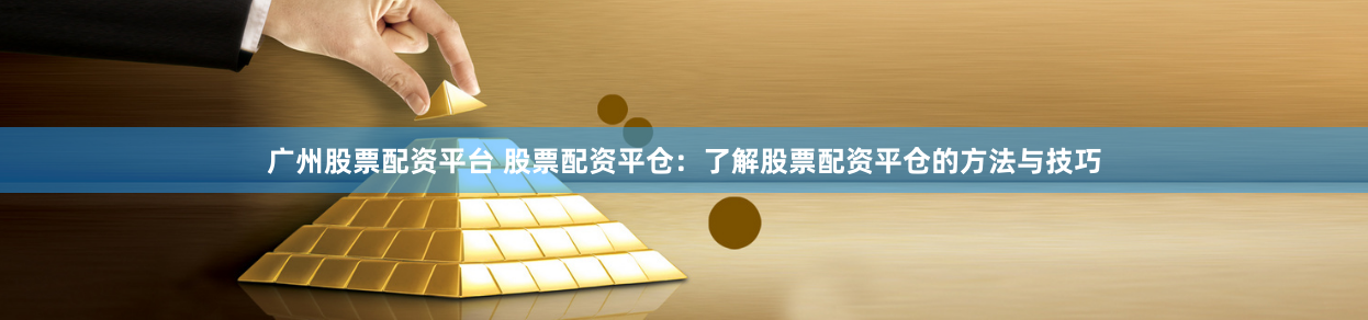 广州股票配资平台 股票配资平仓：了解股票配资平仓的方法与技巧