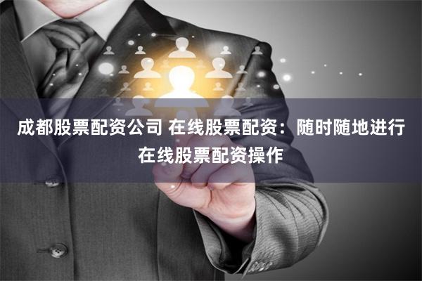 成都股票配资公司 在线股票配资：随时随地进行在线股票配资操作