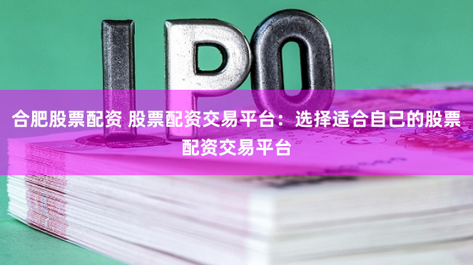 合肥股票配资 股票配资交易平台：选择适合自己的股票配资交易平台