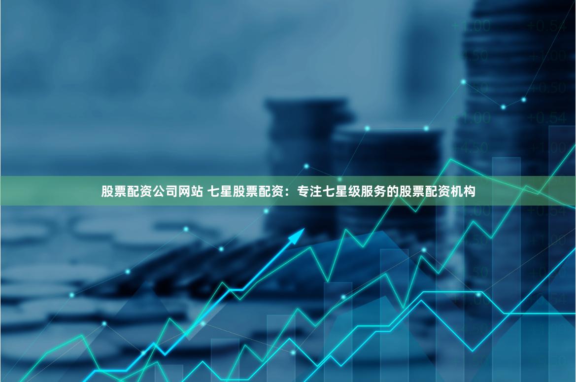 股票配资公司网站 七星股票配资：专注七星级服务的股票配资机构