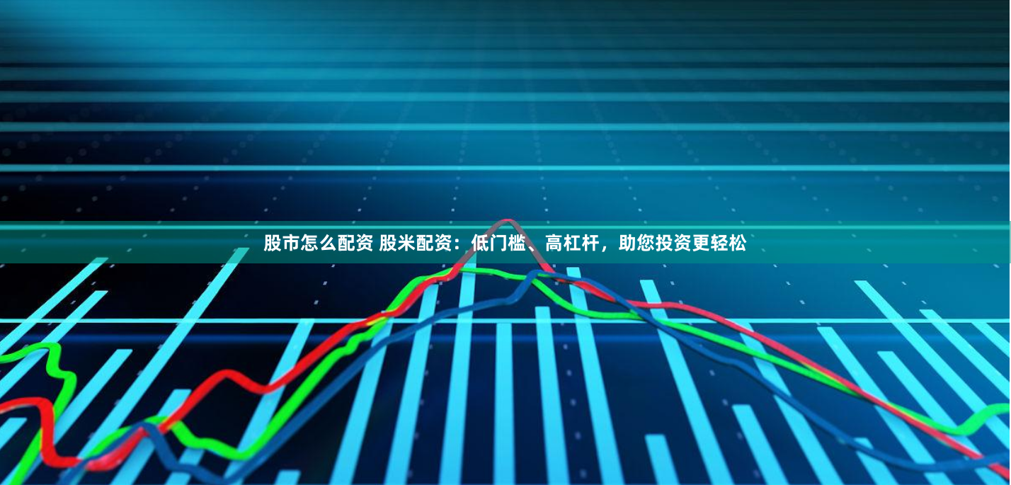 股市怎么配资 股米配资：低门槛、高杠杆，助您投资更轻松