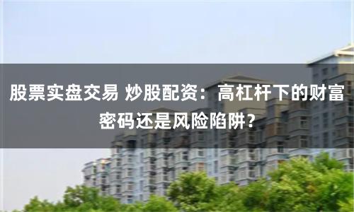 股票实盘交易 炒股配资：高杠杆下的财富密码还是风险陷阱？
