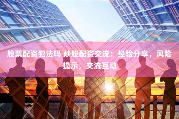 股票配资犯法吗 炒股配资交流：经验分享，风险提示，交流互动