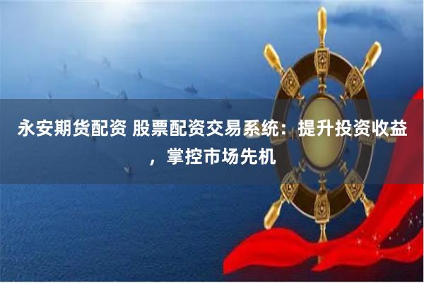 永安期货配资 股票配资交易系统：提升投资收益，掌控市场先机