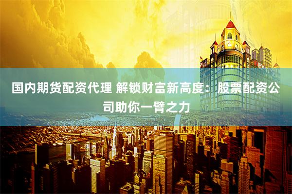 国内期货配资代理 解锁财富新高度：股票配资公司助你一臂之力
