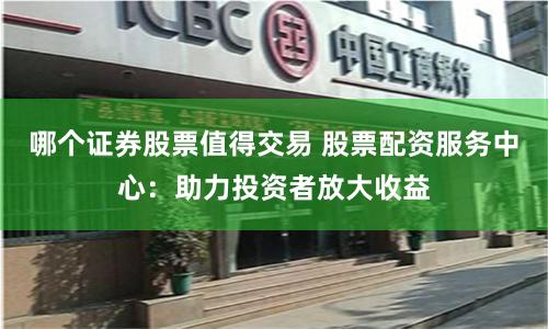 哪个证券股票值得交易 股票配资服务中心：助力投资者放大收益