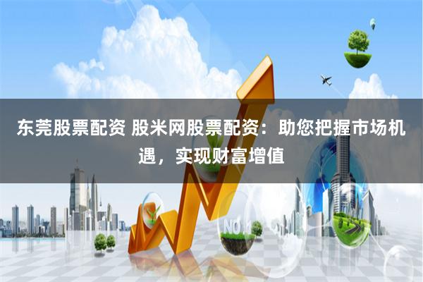 东莞股票配资 股米网股票配资:助您把握市场机遇,实现财富增值