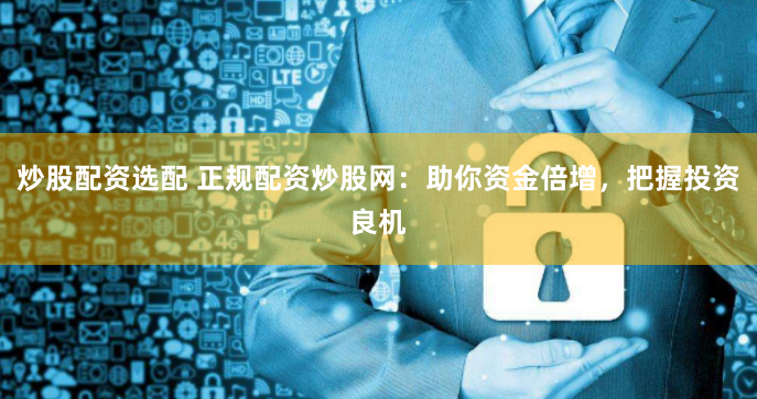 炒股配资选配 正规配资炒股网：助你资金倍增，把握投资良机