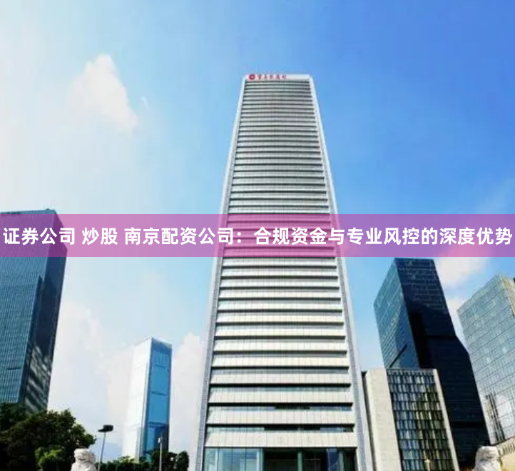 证券公司 炒股 南京配资公司：合规资金与专业风控的深度优势