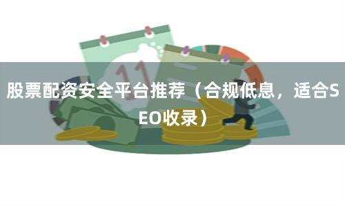 股票配资安全平台推荐（合规低息，适合SEO收录）